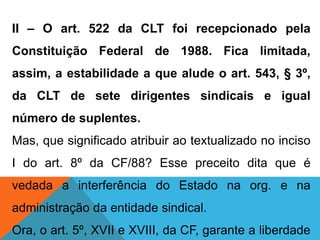 II – O art. 522 da CLT foi recepcionado pela
Constituição Federal de 1988. Fica limitada,
assim, a estabilidade a que alude o art. 543, § 3º,
da CLT de sete dirigentes sindicais e igual
número de suplentes.
Mas, que significado atribuir ao textualizado no inciso
I do art. 8º da CF/88? Esse preceito dita que é
vedada a interferência do Estado na org. e na
administração da entidade sindical.
Ora, o art. 5º, XVII e XVIII, da CF, garante a liberdade
 