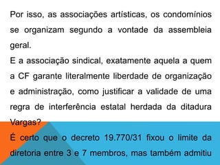 Por isso, as associações artísticas, os condomínios
se organizam segundo a vontade da assembleia
geral.
E a associação sindical, exatamente aquela a quem
a CF garante literalmente liberdade de organização
e administração, como justificar a validade de uma
regra de interferência estatal herdada da ditadura
Vargas?
É certo que o decreto 19.770/31 fixou o limite da
diretoria entre 3 e 7 membros, mas também admitiu
 