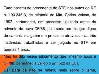 Tudo nasceu do precedente do STF, nos autos do RE
n. 193.345-3, de relatoria do Min. Carlos Veloso, de
1992, certamente, em processo ajuizado antes do
advento da nova CF/88, pois seria um milagre digno
de canonizar alguém um processo atravessar as três
instâncias trabalhistas e ser julgado no STF em
apenas 4 anos.
Mas foi dito nesse julgamento que, mesmo após a
CF/88, permanecia válido o art. 522 da CLT.
Daí para cá não se refletiu mais sobre o tema,
 