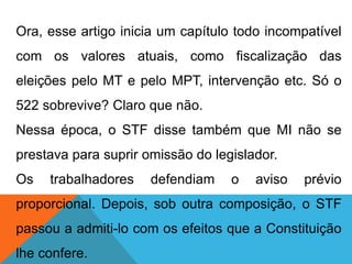 Ora, esse artigo inicia um capítulo todo incompatível
com os valores atuais, como fiscalização das
eleições pelo MT e pelo MPT, intervenção etc. Só o
522 sobrevive? Claro que não.
Nessa época, o STF disse também que MI não se
prestava para suprir omissão do legislador.
Os trabalhadores defendiam o aviso prévio
proporcional. Depois, sob outra composição, o STF
passou a admiti-lo com os efeitos que a Constituição
lhe confere.
 