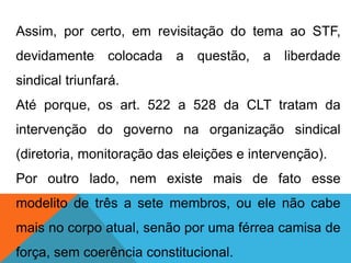 Assim, por certo, em revisitação do tema ao STF,
devidamente colocada a questão, a liberdade
sindical triunfará.
Até porque, os art. 522 a 528 da CLT tratam da
intervenção do governo na organização sindical
(diretoria, monitoração das eleições e intervenção).
Por outro lado, nem existe mais de fato esse
modelito de três a sete membros, ou ele não cabe
mais no corpo atual, senão por uma férrea camisa de
força, sem coerência constitucional.
 