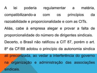 A lei poderia regulamentar a matéria,
compatibilizando-a com os princípios da
razoabilidade e proporcionalidade e com as CITs.
Aliás, cabe à empresa alegar e provar a falta de
proporcionalidade do número de dirigentes sindicais.
Decerto, o Brasil não ratificou a CIT 87, porém o art.
8º da CF/88 adotou o princípio da autonomia sindica
ali preconizada, ao vedar a interferência do governo
na organização e administração das associações
sindicais.
 