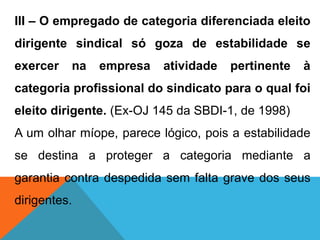 III – O empregado de categoria diferenciada eleito
dirigente sindical só goza de estabilidade se
exercer na empresa atividade pertinente à
categoria profissional do sindicato para o qual foi
eleito dirigente. (Ex-OJ 145 da SBDI-1, de 1998)
A um olhar míope, parece lógico, pois a estabilidade
se destina a proteger a categoria mediante a
garantia contra despedida sem falta grave dos seus
dirigentes.
 