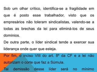Sob um olhar crítico, identifica-se a fragilidade em
que é posto esse trabalhador, visto que os
empresários não toleram sindicalistas, valendo-se a
todas as brechas da lei para eliminá-los de seus
domínios.
De outra parte, o líder sindical tende a exercer sua
liderança onde quer que esteja.
Por fim, o inciso VIII do art. 8º da CF e a lei não
autorizam o corte que faz a Súmula.
Tal demissão desse líder será no mínimo
 