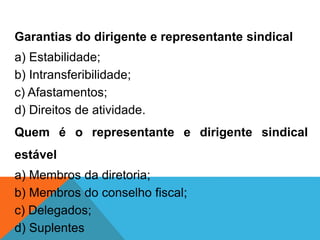 Garantias do dirigente e representante sindical
a) Estabilidade;
b) Intransferibilidade;
c) Afastamentos;
d) Direitos de atividade.
Quem é o representante e dirigente sindical
estável
a) Membros da diretoria;
b) Membros do conselho fiscal;
c) Delegados;
d) Suplentes
 