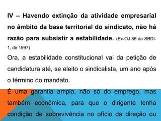 IV – Havendo extinção da atividade empresarial
no âmbito da base territorial do sindicato, não há
razão para subsistir a estabilidade. (Ex-OJ 86 da SBDI-
1, de 1997)
Ora, a estabilidade constitucional vai da petição de
candidatura até, se eleito o sindicalista, um ano após
o término do mandato.
É uma garantia ampla, não só do emprego, mas
também econômica, para que o dirigente tenha
condição de sobrevivência no ofício da direção ou
 