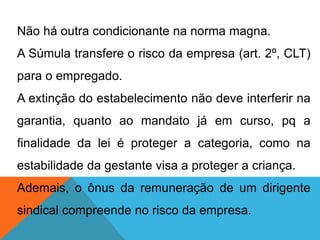 Não há outra condicionante na norma magna.
A Súmula transfere o risco da empresa (art. 2º, CLT)
para o empregado.
A extinção do estabelecimento não deve interferir na
garantia, quanto ao mandato já em curso, pq a
finalidade da lei é proteger a categoria, como na
estabilidade da gestante visa a proteger a criança.
Ademais, o ônus da remuneração de um dirigente
sindical compreende no risco da empresa.
 