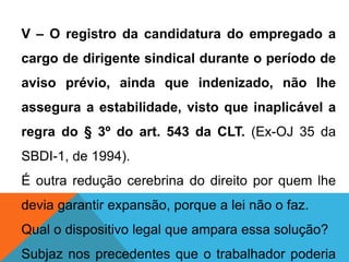V – O registro da candidatura do empregado a
cargo de dirigente sindical durante o período de
aviso prévio, ainda que indenizado, não lhe
assegura a estabilidade, visto que inaplicável a
regra do § 3º do art. 543 da CLT. (Ex-OJ 35 da
SBDI-1, de 1994).
É outra redução cerebrina do direito por quem lhe
devia garantir expansão, porque a lei não o faz.
Qual o dispositivo legal que ampara essa solução?
Subjaz nos precedentes que o trabalhador poderia
 