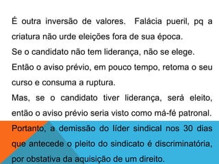 É outra inversão de valores. Falácia pueril, pq a
criatura não urde eleições fora de sua época.
Se o candidato não tem liderança, não se elege.
Então o aviso prévio, em pouco tempo, retoma o seu
curso e consuma a ruptura.
Mas, se o candidato tiver liderança, será eleito,
então o aviso prévio seria visto como má-fé patronal.
Portanto, a demissão do líder sindical nos 30 dias
que antecede o pleito do sindicato é discriminatória,
por obstativa da aquisição de um direito.
 