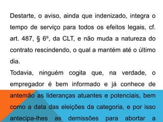 Destarte, o aviso, ainda que indenizado, integra o
tempo de serviço para todos os efeitos legais, cf.
art. 487, § 6º, da CLT, e não muda a natureza do
contrato rescindendo, o qual a mantém até o último
dia.
Todavia, ninguém cogita que, na verdade, o
empregador é bem informado e já conhece de
antemão as lideranças atuantes e potenciais, bem
como a data das eleições da categoria, e por isso
antecipa-lhes as demissões para abortar a
 