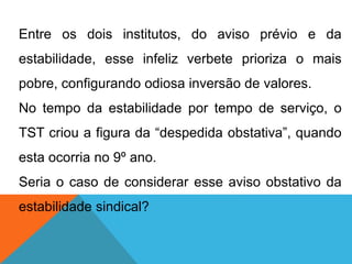 Entre os dois institutos, do aviso prévio e da
estabilidade, esse infeliz verbete prioriza o mais
pobre, configurando odiosa inversão de valores.
No tempo da estabilidade por tempo de serviço, o
TST criou a figura da “despedida obstativa”, quando
esta ocorria no 9º ano.
Seria o caso de considerar esse aviso obstativo da
estabilidade sindical?
 