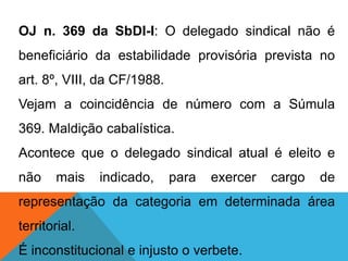 OJ n. 369 da SbDI-I: O delegado sindical não é
beneficiário da estabilidade provisória prevista no
art. 8º, VIII, da CF/1988.
Vejam a coincidência de número com a Súmula
369. Maldição cabalística.
Acontece que o delegado sindical atual é eleito e
não mais indicado, para exercer cargo de
representação da categoria em determinada área
territorial.
É inconstitucional e injusto o verbete.
 