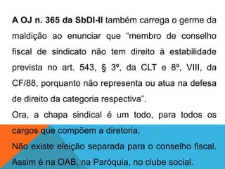 A OJ n. 365 da SbDI-II também carrega o germe da
maldição ao enunciar que “membro de conselho
fiscal de sindicato não tem direito à estabilidade
prevista no art. 543, § 3º, da CLT e 8º, VIII, da
CF/88, porquanto não representa ou atua na defesa
de direito da categoria respectiva”.
Ora, a chapa sindical é um todo, para todos os
cargos que compõem a diretoria.
Não existe eleição separada para o conselho fiscal.
Assim é na OAB, na Paróquia, no clube social.
 