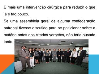 É mais uma intervenção cirúrgica para reduzir o que
já é tão pouco.
Se uma assembleia geral de alguma confederação
patronal tivesse discutido para se posicionar sobre a
matéria antes dos citados verbetes, não teria ousado
tanto.
 