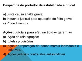 Despedida do portador de estabilidade sindical
a) Justa causa e falta grave;
b) Inquérito judicial para apuração de falta grave;
c) Procedimentos.
Ações judiciais para efetivação das garantias
a) Ação de reintegração;
b) tutelas provisórias;
c) ação de reparação de danos morais individuais e
coletivos.
d) Ações judiciais contra atos antissindicais
 