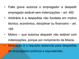 • Falta grave autoriza o empregador a despedir
empregado estável sem indenizações – art. 492
• Arbitrária é a despedida não fundada em motivo
técnico, econômico, disciplinar ou financeiro – art.
165
• Motivo – que autoriza despedir não estável com
indenizações, porque por rompimento da fidúcia.
• Motivação é o requisito essencial para despedida
de empregados públicos e equivalentes.
 