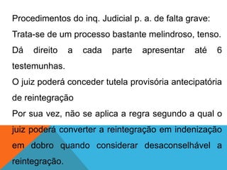 Procedimentos do inq. Judicial p. a. de falta grave:
Trata-se de um processo bastante melindroso, tenso.
Dá direito a cada parte apresentar até 6
testemunhas.
O juiz poderá conceder tutela provisória antecipatória
de reintegração
Por sua vez, não se aplica a regra segundo a qual o
juiz poderá converter a reintegração em indenização
em dobro quando considerar desaconselhável a
reintegração.
 