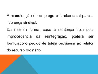 A manutenção do emprego é fundamental para a
liderança sindical.
Da mesma forma, caso a sentença seja pela
improcedência da reintegração, poderá ser
formulado o pedido de tutela provisória ao relator
do recurso ordinário.
 