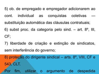 5) ob. de empregado e empregador adicionarem ao
cont. individual as conquistas coletivas —
substituição automática das cláusulas contratuais;
6) subst proc. da categoria pelo sind. – art. 8º, III,
CF;
7) liberdade de criação e extinção de sindicatos,
sem interferência do governo;
8) proteção do dirigente sindical – arts. 8º, VIII, CF e
543, CLT.
Por fim, utilizar o argumento de despedida
 