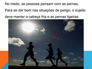No medo, as pessoas pensam com as pernas.
Para se dar bem nas situações de perigo, o sujeito
deve manter a cabeça fria e as pernas ligeiras.
 