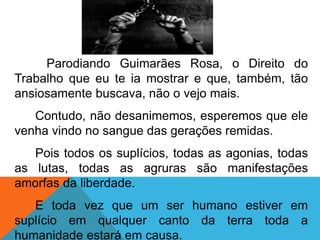 Parodiando Guimarães Rosa, o Direito do
Trabalho que eu te ia mostrar e que, também, tão
ansiosamente buscava, não o vejo mais.
Contudo, não desanimemos, esperemos que ele
venha vindo no sangue das gerações remidas.
Pois todos os suplícios, todas as agonias, todas
as lutas, todas as agruras são manifestações
amorfas da liberdade.
E toda vez que um ser humano estiver em
suplício em qualquer canto da terra toda a
humanidade estará em causa.
 