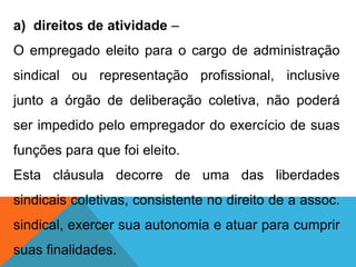 a) direitos de atividade –
O empregado eleito para o cargo de administração
sindical ou representação profissional, inclusive
junto a órgão de deliberação coletiva, não poderá
ser impedido pelo empregador do exercício de suas
funções para que foi eleito.
Esta cláusula decorre de uma das liberdades
sindicais coletivas, consistente no direito de a assoc.
sindical, exercer sua autonomia e atuar para cumprir
suas finalidades.
 