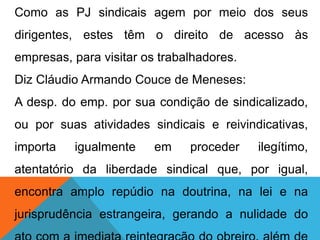 Como as PJ sindicais agem por meio dos seus
dirigentes, estes têm o direito de acesso às
empresas, para visitar os trabalhadores.
Diz Cláudio Armando Couce de Meneses:
A desp. do emp. por sua condição de sindicalizado,
ou por suas atividades sindicais e reivindicativas,
importa igualmente em proceder ilegítimo,
atentatório da liberdade sindical que, por igual,
encontra amplo repúdio na doutrina, na lei e na
jurisprudência estrangeira, gerando a nulidade do
 