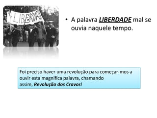 • A palavra LIBERDADE mal se
                      ouvia naquele tempo.




Foi preciso haver uma revolução para começar-mos a
ouvir esta magnífica palavra, chamando
assim, Revolução dos Cravos!
 