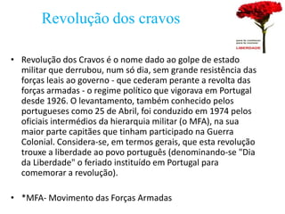 Revolução dos cravos

• Revolução dos Cravos é o nome dado ao golpe de estado
  militar que derrubou, num só dia, sem grande resistência das
  forças leais ao governo - que cederam perante a revolta das
  forças armadas - o regime político que vigorava em Portugal
  desde 1926. O levantamento, também conhecido pelos
  portugueses como 25 de Abril, foi conduzido em 1974 pelos
  oficiais intermédios da hierarquia militar (o MFA), na sua
  maior parte capitães que tinham participado na Guerra
  Colonial. Considera-se, em termos gerais, que esta revolução
  trouxe a liberdade ao povo português (denominando-se "Dia
  da Liberdade" o feriado instituído em Portugal para
  comemorar a revolução).

• *MFA- Movimento das Forças Armadas
 