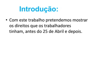 Introdução:
• Com este trabalho pretendemos mostrar
  os direitos que os trabalhadores
  tinham, antes do 25 de Abril e depois.
 