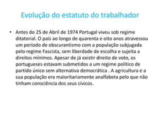 Evolução do estatuto do trabalhador

• Antes do 25 de Abril de 1974 Portugal viveu sob regime
  ditatorial. O país ao longo de quarenta e oito anos atravessou
  um período de obscurantismo com a população subjugada
  pelo regime Fascista, sem liberdade de escolha e sujeita a
  direitos mínimos. Apesar de já existir direito de voto, os
  portugueses estavam submetidos a um regime político de
  partido único sem alternativa democrática . A agricultura e a
  sua população era maioritariamente analfabeta pelo que não
  tinham consciência dos seus cívicos.
 