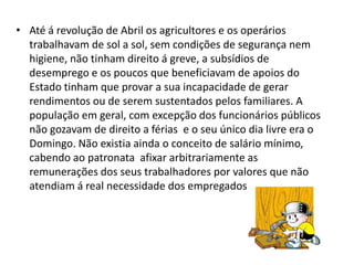 • Até á revolução de Abril os agricultores e os operários
  trabalhavam de sol a sol, sem condições de segurança nem
  higiene, não tinham direito á greve, a subsídios de
  desemprego e os poucos que beneficiavam de apoios do
  Estado tinham que provar a sua incapacidade de gerar
  rendimentos ou de serem sustentados pelos familiares. A
  população em geral, com excepção dos funcionários públicos
  não gozavam de direito a férias e o seu único dia livre era o
  Domingo. Não existia ainda o conceito de salário mínimo,
  cabendo ao patronata afixar arbitrariamente as
  remunerações dos seus trabalhadores por valores que não
  atendiam á real necessidade dos empregados.
 