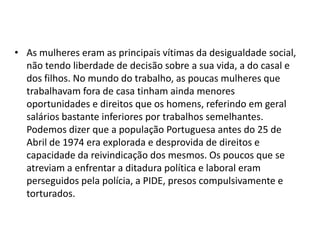• As mulheres eram as principais vítimas da desigualdade social,
  não tendo liberdade de decisão sobre a sua vida, a do casal e
  dos filhos. No mundo do trabalho, as poucas mulheres que
  trabalhavam fora de casa tinham ainda menores
  oportunidades e direitos que os homens, referindo em geral
  salários bastante inferiores por trabalhos semelhantes.
  Podemos dizer que a população Portuguesa antes do 25 de
  Abril de 1974 era explorada e desprovida de direitos e
  capacidade da reivindicação dos mesmos. Os poucos que se
  atreviam a enfrentar a ditadura política e laboral eram
  perseguidos pela polícia, a PIDE, presos compulsivamente e
  torturados.
 