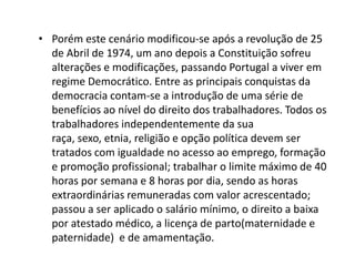 • Porém este cenário modificou-se após a revolução de 25
  de Abril de 1974, um ano depois a Constituição sofreu
  alterações e modificações, passando Portugal a viver em
  regime Democrático. Entre as principais conquistas da
  democracia contam-se a introdução de uma série de
  benefícios ao nível do direito dos trabalhadores. Todos os
  trabalhadores independentemente da sua
  raça, sexo, etnia, religião e opção política devem ser
  tratados com igualdade no acesso ao emprego, formação
  e promoção profissional; trabalhar o limite máximo de 40
  horas por semana e 8 horas por dia, sendo as horas
  extraordinárias remuneradas com valor acrescentado;
  passou a ser aplicado o salário mínimo, o direito a baixa
  por atestado médico, a licença de parto(maternidade e
  paternidade) e de amamentação.
 