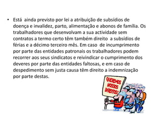 • Está ainda previsto por lei a atribuição de subsídios de
  doença e invalidez, parto, alimentação e abonos de família. Os
  trabalhadores que desenvolvam a sua actividade sem
  contratos a termo certo têm também direito a subsídios de
  férias e a décimo terceiro mês. Em caso de incumprimento
  por parte das entidades patronais os trabalhadores podem
  recorrer aos seus sindicatos e reivindicar o cumprimento dos
  deveres por parte das entidades faltosas, e em caso de
  despedimento sem justa causa têm direito a indemnização
  por parte destas.
 