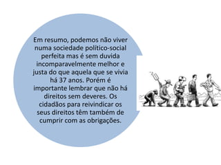 Em resumo, podemos não viver
 numa sociedade político-social
    perfeita mas é sem duvida
 incomparavelmente melhor e
justa do que aquela que se vivia
       há 37 anos. Porém é
importante lembrar que não há
     direitos sem deveres. Os
   cidadãos para reivindicar os
  seus direitos têm também de
   cumprir com as obrigações.
 