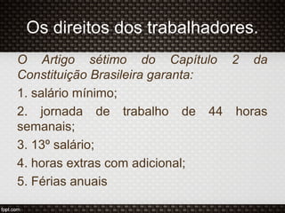 O Artigo sétimo do Capítulo 2 da
Constituição Brasileira garanta:
1. salário mínimo;
2. jornada de trabalho de 44 horas
semanais;
3. 13º salário;
4. horas extras com adicional;
5. Férias anuais
Os direitos dos trabalhadores.
 