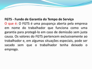 FGTS - Fundo de Garantia do Tempo de Serviço
O que é: O FGTS é uma poupança aberta pela empresa
em nome do trabalhador que funciona como uma
garantia para protegê-lo em caso de demissão sem justa
causa. Os valores do FGTS pertencem exclusivamente ao
trabalhador e, em algumas situações especiais, pode ser
sacado sem que o trabalhador tenha deixado o
emprego.

 