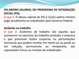 PIS-ABONO SALARIAL DO PROGRAMA DE INTEGRAÇÃO
SOCIAL (PIS)
O que é: O abono salarial do PIS é 1(um) salário mínimo
pago anualmente ao trabalhador pelo Governo Federal.

Acidente no trabalho
O que é: Acidentes de trabalho são aqueles que
acontecem no exercício do trabalho prestado à empresa
e que provocam lesões corporais ou perturbações
funcionais que podem resultar em morte ou na perda ou
em redução, permanente ou temporária, das
capacidades físicas ou mentais do trabalhador.

 