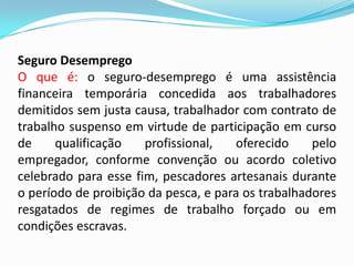 Seguro Desemprego
O que é: o seguro-desemprego é uma assistência
financeira temporária concedida aos trabalhadores
demitidos sem justa causa, trabalhador com contrato de
trabalho suspenso em virtude de participação em curso
de
qualificação
profissional,
oferecido
pelo
empregador, conforme convenção ou acordo coletivo
celebrado para esse fim, pescadores artesanais durante
o período de proibição da pesca, e para os trabalhadores
resgatados de regimes de trabalho forçado ou em
condições escravas.

 