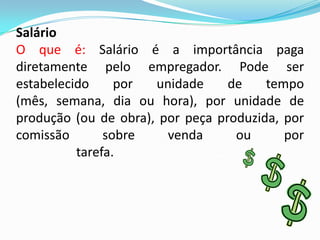 Salário
O que é: Salário é a importância paga
diretamente pelo empregador. Pode ser
estabelecido
por
unidade
de
tempo
(mês, semana, dia ou hora), por unidade de
produção (ou de obra), por peça produzida, por
comissão
sobre
venda
ou
por
tarefa.....................................

 