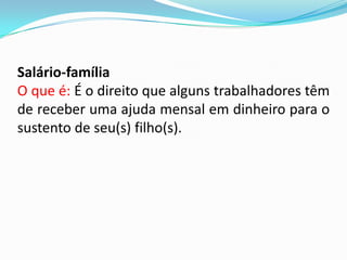 Salário-família
O que é: É o direito que alguns trabalhadores têm
de receber uma ajuda mensal em dinheiro para o
sustento de seu(s) filho(s).

 