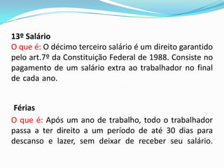13º Salário
O que é: O décimo terceiro salário é um direito garantido
pelo art.7º da Constituição Federal de 1988. Consiste no
pagamento de um salário extra ao trabalhador no final
de cada ano.......................................................................
............................
Férias
O que é: Após um ano de trabalho, todo o trabalhador
passa a ter direito a um período de até 30 dias para
descanso e lazer, sem deixar de receber seu salário.

 