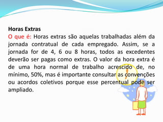 Horas Extras
O que é: Horas extras são aquelas trabalhadas além da
jornada contratual de cada empregado. Assim, se a
jornada for de 4, 6 ou 8 horas, todos as excedentes
deverão ser pagas como extras. O valor da hora extra é
de uma hora normal de trabalho acrescido de, no
mínimo, 50%, mas é importante consultar as convenções
ou acordos coletivos porque esse percentual pode ser
ampliado.

 