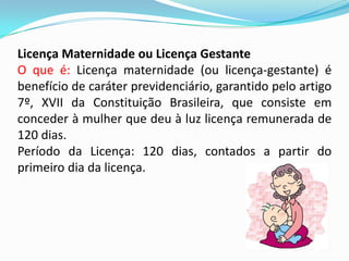 Licença Maternidade ou Licença Gestante
O que é: Licença maternidade (ou licença-gestante) é
benefício de caráter previdenciário, garantido pelo artigo
7º, XVII da Constituição Brasileira, que consiste em
conceder à mulher que deu à luz licença remunerada de
120 dias.
Período da Licença: 120 dias, contados a partir do
primeiro dia da licença.

 