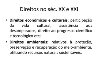 Direitos no séc. XX e XXIDireitos econômicos e culturais: participação da vida cultural, assistência aos desamparados, direito ao progresso científico e tecnológico etc;Direitos ambientais: relativos à proteção, preservação e recuperação do meio-ambiente, utilizando recursos naturais sustentáveis.