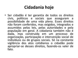 Cidadania hojeSer cidadão é ter garantia de todos os direitos civis, políticos e sociais que asseguram a possibilidade de uma vida plena. Esses direitos não foram conferidos, mas exigidos, integrados e assumidos pelas leis, pelas autoridades e pela população em geral. A cidadania também não é dada, mas construída em um processo de organização, participação e intervenção social de indivíduos ou de grupos sociais. Só na constante vigilância dos atos cotidianos o cidadão pode apropriar-se desses direitos, fazendo-os valer de fato. 