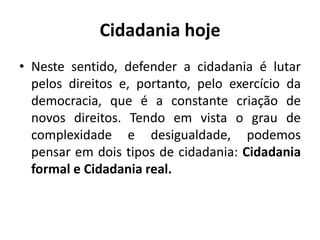 Cidadania hojeNeste sentido, defender a cidadania é lutar pelos direitos e, portanto, pelo exercício da democracia, que é a constante criação de novos direitos. Tendo em vista o grau de complexidade e desigualdade, podemos pensar em dois tipos de cidadania: Cidadania formal e Cidadania real.