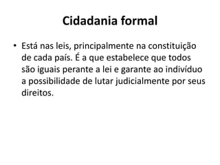 Cidadania formalEstá nas leis, principalmente na constituição de cada país. É a que estabelece que todos são iguais perante a lei e garante ao indivíduo a possibilidade de lutar judicialmente por seus direitos.