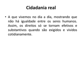 Cidadania realA que vivemos no dia a dia, mostrando que não há igualdade entre os seres humanos. Assim, os direitos só se tornam efetivos e substantivos quando são exigidos e vividos cotidianamente.